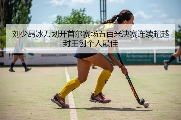 刘少昂冰刀划开首尔赛场五百米决赛连续超越封王创个人最佳